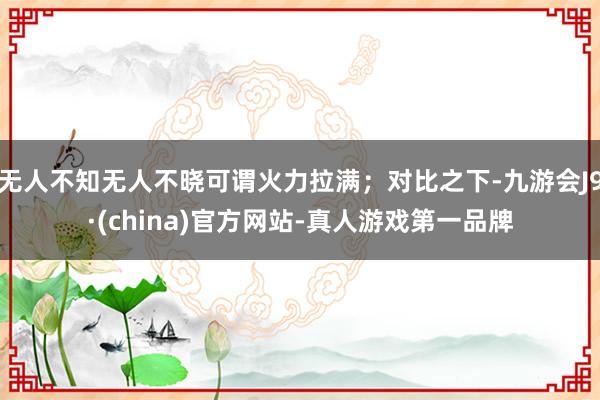 无人不知无人不晓可谓火力拉满；对比之下-九游会J9·(china)官方网站-真人游戏第一品牌