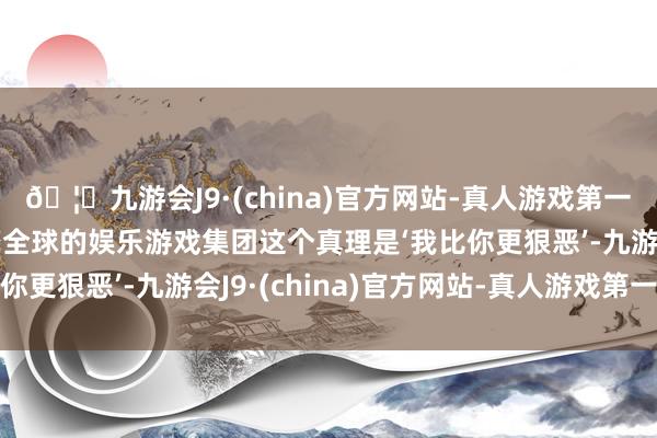 🦄九游会J9·(china)官方网站-真人游戏第一品牌【登录入口】风靡全球的娱乐游戏集团这个真理是‘我比你更狠恶’-九游会J9·(china)官方网站-真人游戏第一品牌