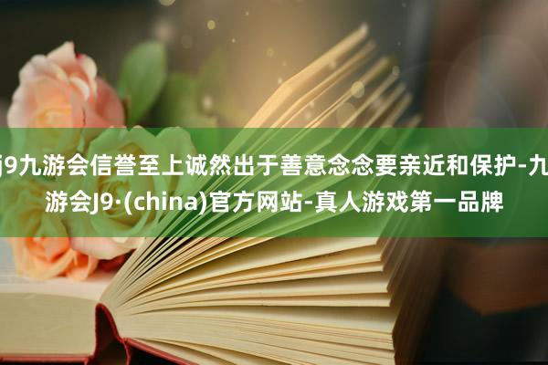 j9九游会信誉至上诚然出于善意念念要亲近和保护-九游会J9·(china)官方网站-真人游戏第一品牌