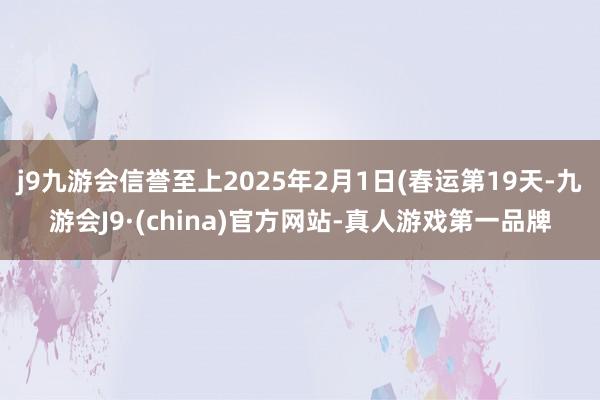 j9九游会信誉至上2025年2月1日(春运第19天-九游会J9·(china)官方网站-真人游戏第一品牌