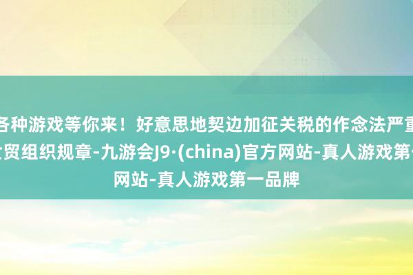 各种游戏等你来！好意思地契边加征关税的作念法严重违犯世贸组织规章-九游会J9·(china)官方网站-真人游戏第一品牌