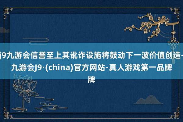 j9九游会信誉至上其讹诈设施将鼓动下一波价值创造-九游会J9·(china)官方网站-真人游戏第一品牌