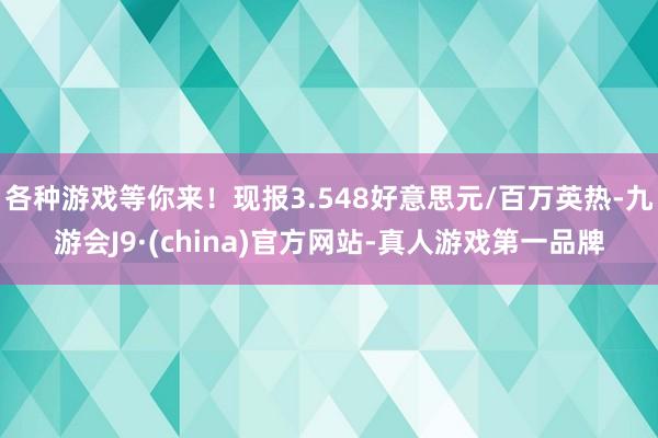 各种游戏等你来！现报3.548好意思元/百万英热-九游会J9·(china)官方网站-真人游戏第一品牌