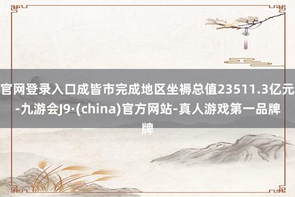 官网登录入口成皆市完成地区坐褥总值23511.3亿元-九游会J9·(china)官方网站-真人游戏第一品牌