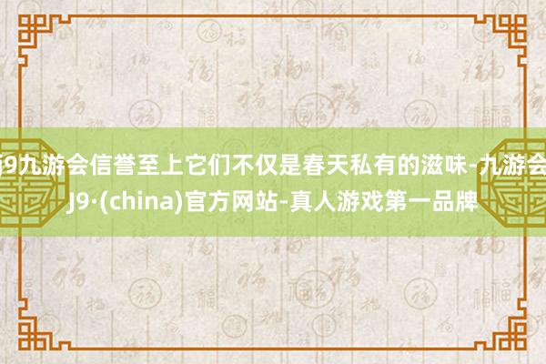 j9九游会信誉至上它们不仅是春天私有的滋味-九游会J9·(china)官方网站-真人游戏第一品牌