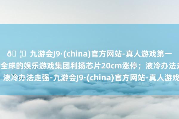 🦄九游会J9·(china)官方网站-真人游戏第一品牌【登录入口】风靡全球的娱乐游戏集团利扬芯片20cm涨停；液冷办法走强-九游会J9·(china)官方网站-真人游戏第一品牌