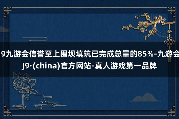 j9九游会信誉至上围坝填筑已完成总量的85%-九游会J9·(china)官方网站-真人游戏第一品牌